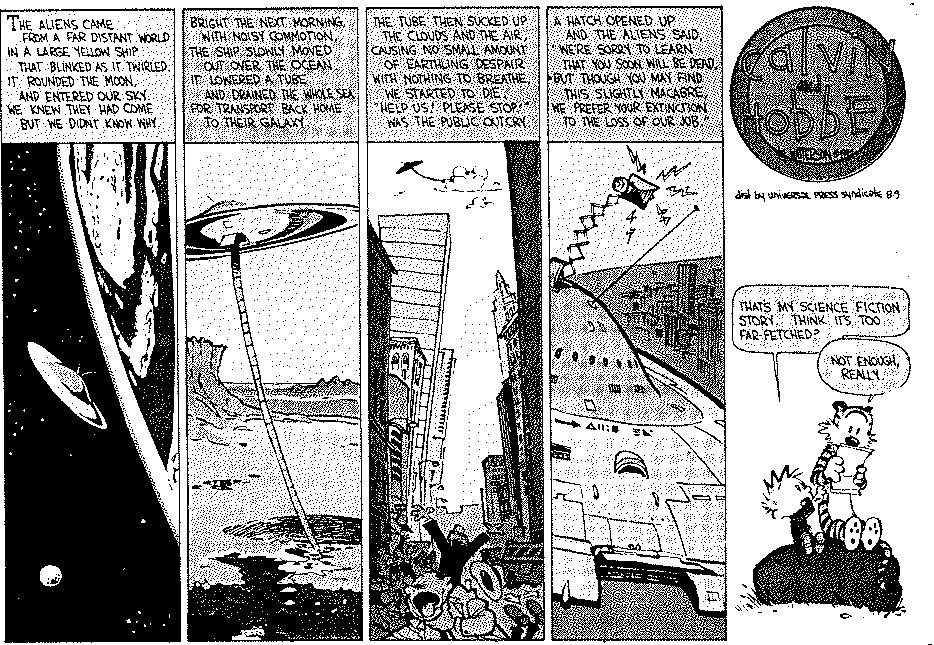 Cartoon:  
Frame 1: A space ship flying toward earth. "The aliens came from a far distant world in a large yellow ship that blinked as it twirled.  It rounded the moon, and entered our sky.  We knew
they had come but we didn't know why."

Frame 2: The space ship has a huge pipe sucking the water from the ocean.  "Bright the next morning with noisy commotion, the ship slowly moved out over the ocean and lowered a tube and
drained the whole sea for transfer back home to their galaxy."

Frame 3: The ship can be seen way off in the sky sucking on a cloud.  People can be seen gasping for air in the streets.  "The tube then sucked up the clouds and the air, causing no small
amount of earthlings despair.  With nothing to breathe, we started to die.  Help us!  Please Stop! was the public outcry."

Frame 4: The space ship with a speaker popping out the top.  "A hatch opened up and the aliens said, we're sorry to learn that you soon will be dead.  But though you may find this slightly
macabre, we prefer your extinction to the loss of our job."

Frame 5: Calvin and Hobbes sitting on a boulder.  And Calvin asks "That's my science fiction story.  Think it's too far-fetched?"  Hobbes replies "Not enough, really."